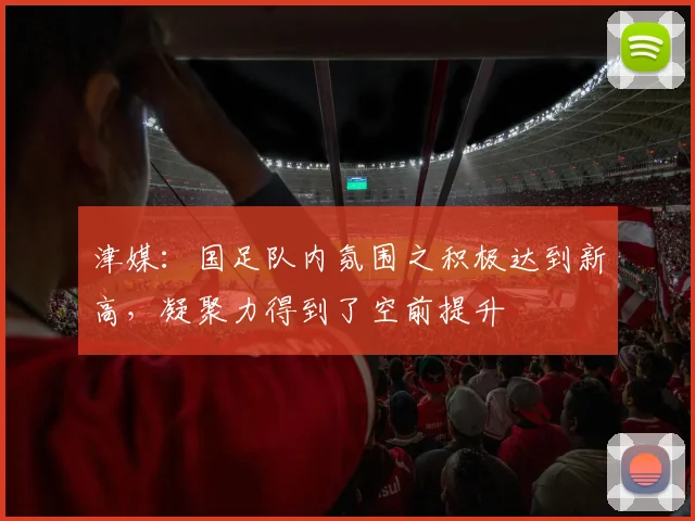 津媒：国足队内氛围之积极达到新高，凝聚力得到了空前提升