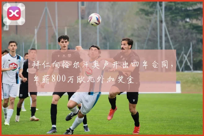 拜仁向恰尔汗奥卢开出四年合同，年薪800万欧元外加奖金
