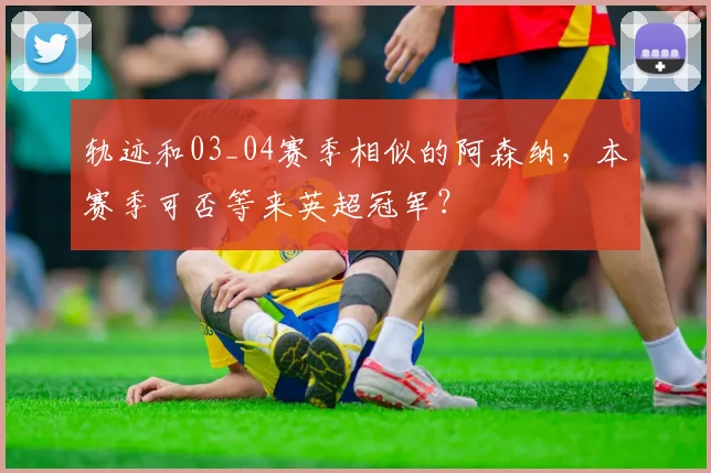 轨迹和03_04赛季相似的阿森纳，本赛季可否等来英超冠军？