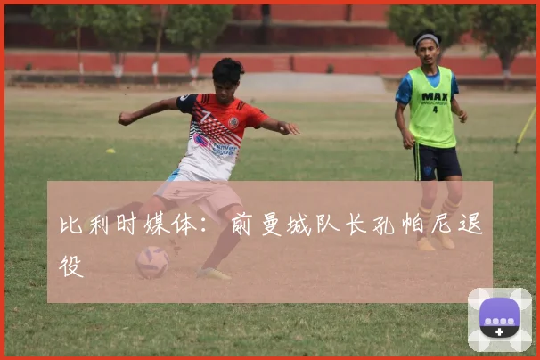 比利时媒体：前曼城队长孔帕尼退役