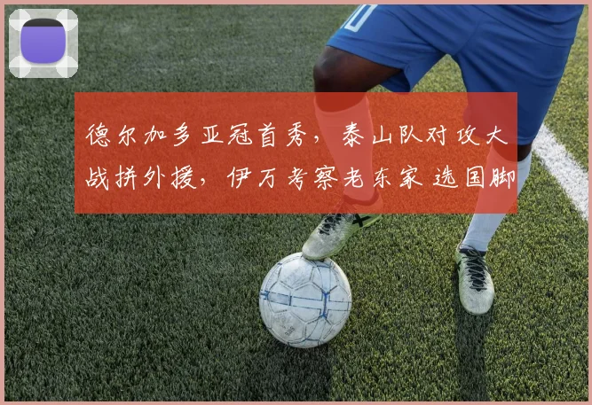 德尔加多亚冠首秀，泰山队对攻大战拼外援，伊万考察老东家 选国脚
