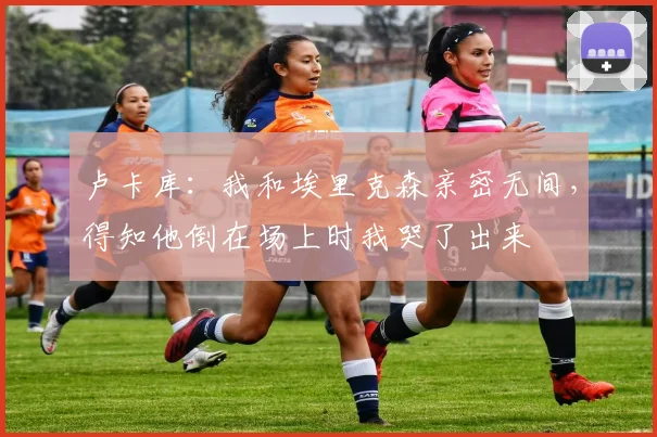 卢卡库：我和埃里克森亲密无间，得知他倒在场上时我哭了出来