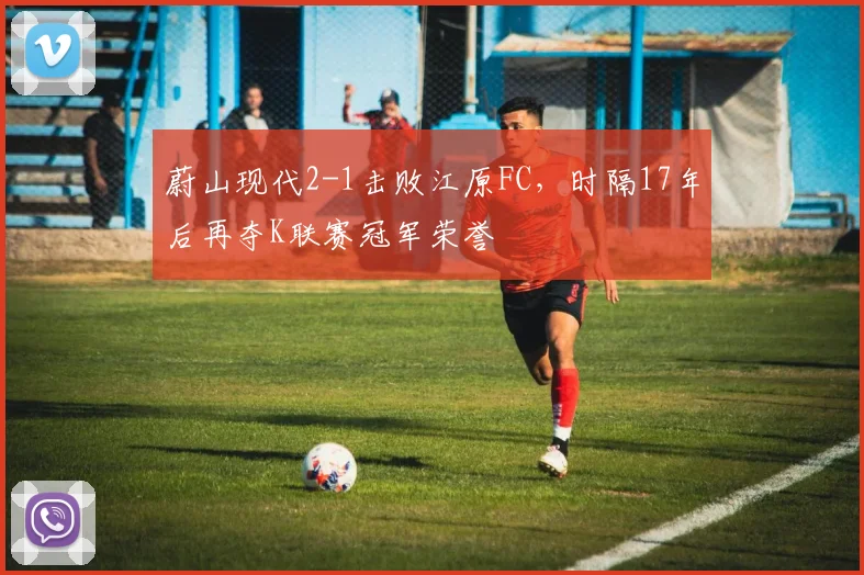 蔚山现代2-1击败江原FC，时隔17年后再夺K联赛冠军荣誉