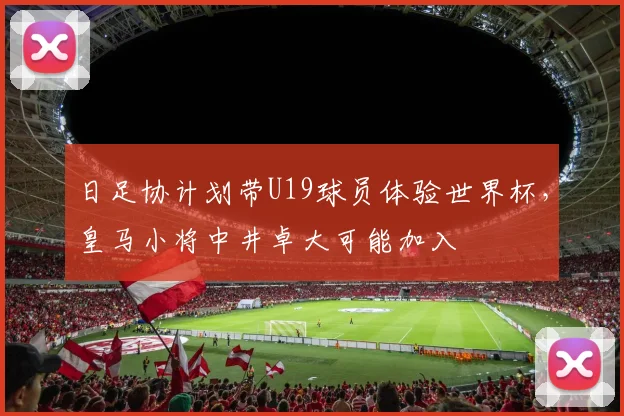 日足协计划带U19球员体验世界杯，皇马小将中井卓大可能加入
